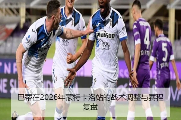 巴蒂在2026年蒙特卡洛站的战术调整与赛程复盘