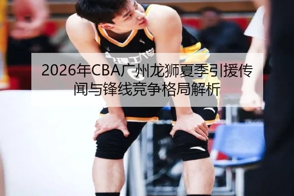 2026年CBA广州龙狮夏季引援传闻与锋线竞争格局解析