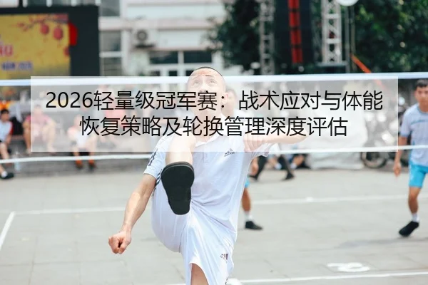 2026轻量级冠军赛：战术应对与体能恢复策略及轮换管理深度评估
